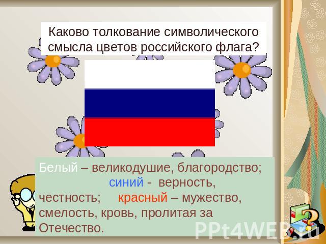 Каково толкование символического смысла цветов российского флага?Белый – великодушие, благородство; синий - верность, честность; красный – мужество, смелость, кровь, пролитая за Отечество.