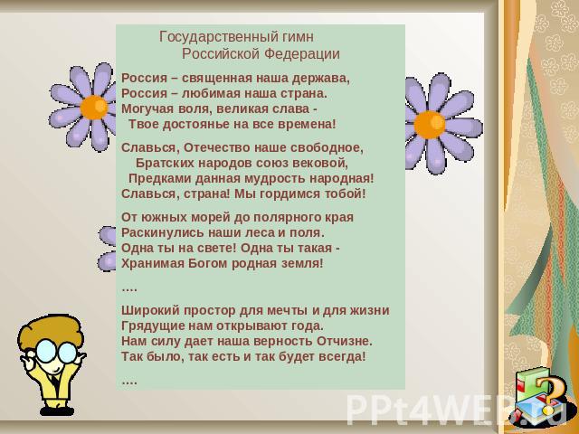 Государственный гимн Российской ФедерацииРоссия – священная наша держава, Россия – любимая наша страна. Могучая воля, великая слава - Твое достоянье на все времена! Славься, Отечество наше свободное, Братских народов союз вековой, Предками данная му…