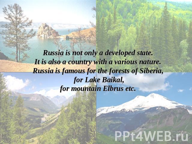 Russia is not only a developed state.It is also a country with a various nature.Russia is famous for the forests of Siberia, for Lake Baikal,for mountain Elbrus etc.