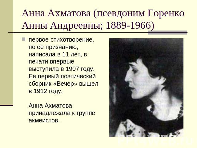 Анна Ахматова (псевдоним Горенко Анны Андреевны; 1889-1966) первое стихотворение, по ее признанию, написала в 11 лет, в печати впервые выступила в 1907 году. Ее первый поэтический сборник «Вечер» вышел в 1912 году. Анна Ахматова принадлежала к групп…