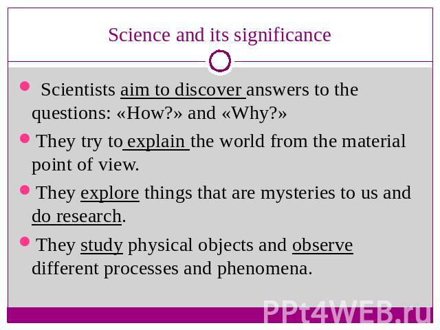 Science and its significance Scientists aim to discover answers to the questions: «How?» and «Why?»They try to explain the world from the material point of view.They explore things that are mysteries to us and do research.They study physical objects…