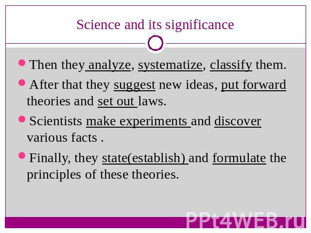 Science and its significance Then they analyze, systematize, classify them.After that they suggest new ideas, put forward theories and set out laws.Scientists make experiments and discover various facts .Finally, they state(establish) and formulate …
