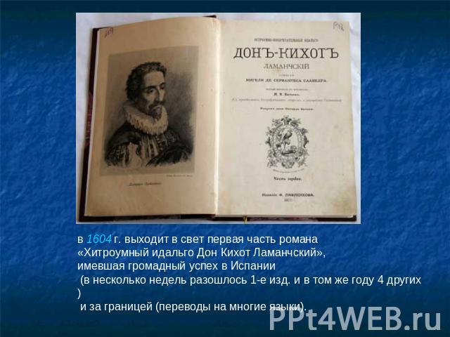 в 1604 г. выходит в свет первая часть романа «Хитроумный идальго Дон Кихот Ламанчский», имевшая громадный успех в Испании (в несколько недель разошлось 1-е изд. и в том же году 4 других) и за границей (переводы на многие языки).