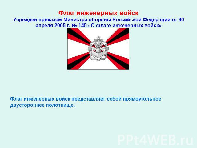 Флаг инженерных войскУчрежден приказом Министра обороны Российской Федерации от 30 апреля 2005 г. № 145 «О флаге инженерных войск» Флаг инженерных войск представляет собой прямоугольное двустороннее полотнище.