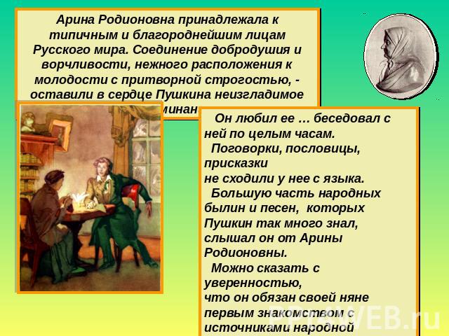 Арина Родионовна принадлежала к типичным и благороднейшим лицам Русского мира. Соединение добродушия и ворчливости, нежного расположения к молодости с притворной строгостью, - оставили в сердце Пушкина неизгладимое воспоминание Он любил ее … беседов…