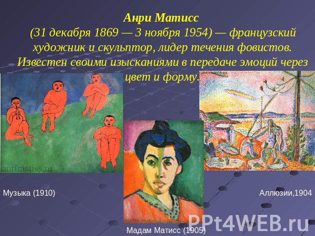 Анри Матисс (31 декабря 1869 — 3 ноября 1954) — французский художник и скульптор, лидер течения фовистов. Известен своими изысканиями в передаче эмоций через цвет и форму.Музыка (1910)Мадам Матисс (1905)Аллюзии,1904