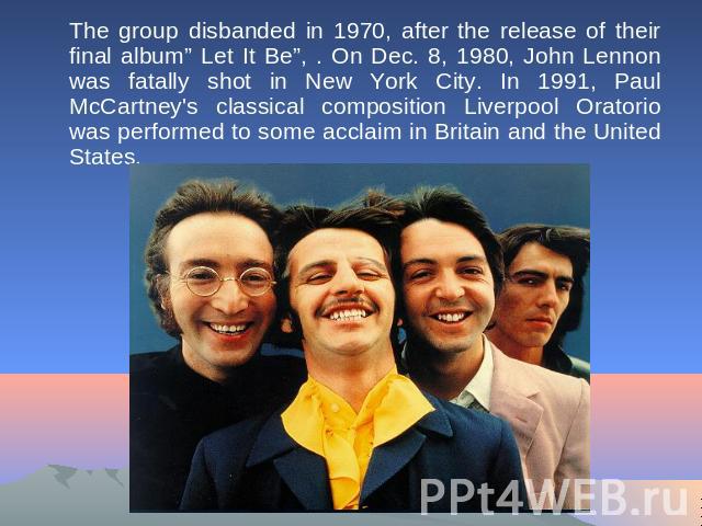The group disbanded in 1970, after the release of their final album” Let It Be”, . On Dec. 8, 1980, John Lennon was fatally shot in New York City. In 1991, Paul McCartney's classical composition Liverpool Oratorio was performed to some acclaim in Br…