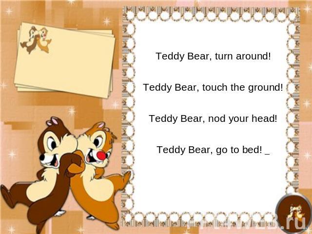 Teddy Bear, turn around!Teddy Bear, touch the ground!Teddy Bear, nod your head!Teddy Bear, go to bed!