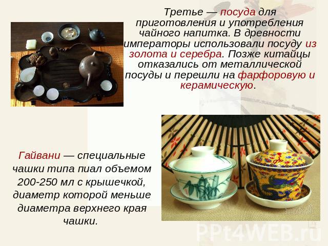 Третье — посуда для приготовления и употребления чайного напитка. В древности императоры использовали посуду из золота и серебра. Позже китайцы отказались от металлической посуды и перешли на фарфоровую и керамическую. Гайвани — специальные чашки ти…