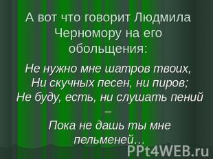 А вот что говорит Людмила Черномору на его обольщения: Не нужно мне шатров твоих