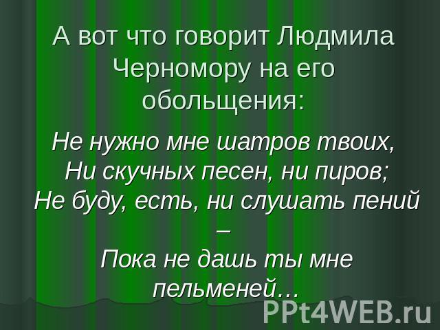 А вот что говорит Людмила Черномору на его обольщения: Не нужно мне шатров твоих, Ни скучных песен, ни пиров;Не буду, есть, ни слушать пений – Пока не дашь ты мне пельменей…