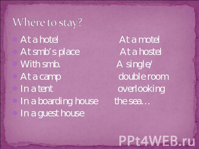 Where to stay? At a hotel At a motelAt smb’s place At a hostelWith smb. A single/ At a camp double roomIn a tent overlookingIn a boarding house the sea…In a guest house