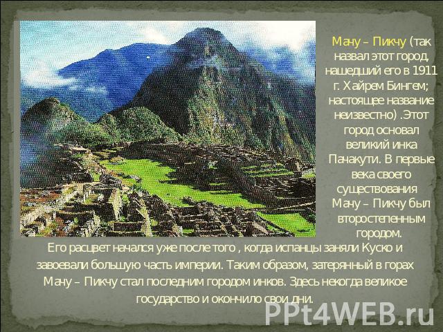 Мачу – Пикчу (так назвал этот город, нашедший его в 1911 г. Хайрем Бингем; настоящее название неизвестно) .Этот город основал великий инка Пачакути. В первые века своего существования Мачу – Пикчу был второстепенным городом. Его расцвет начался уже …