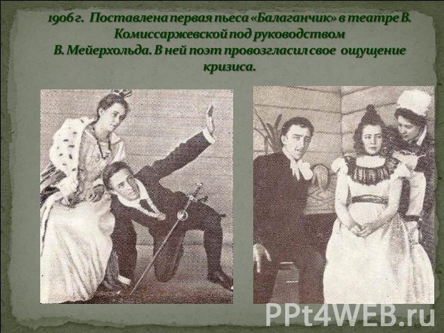 1906 г. Поставлена первая пьеса «Балаганчик» в театре В. Комиссаржевской под руководством В. Мейерхольда. В ней поэт провозгласил свое ощущение кризиса.