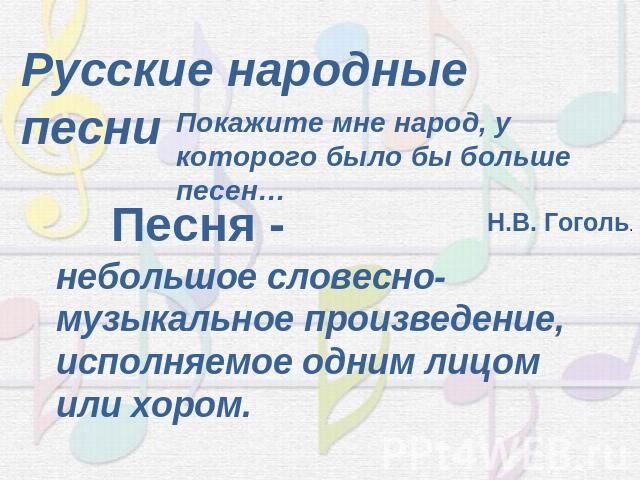 Русские народные песниПокажите мне народ, у которого было бы больше песен…Н.В. Гоголь.Песня - небольшое словесно-музыкальное произведение, исполняемое одним лицом или хором.