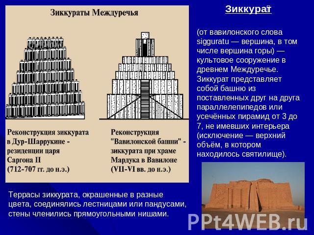 Зиккурат (от вавилонского слова sigguratu — вершина, в том числе вершина горы) — культовое сооружение в древнем Междуречье. Зиккурат представляет собой башню из поставленных друг на друга параллелепипедов или усечённых пирамид от 3 до 7, не имевших …