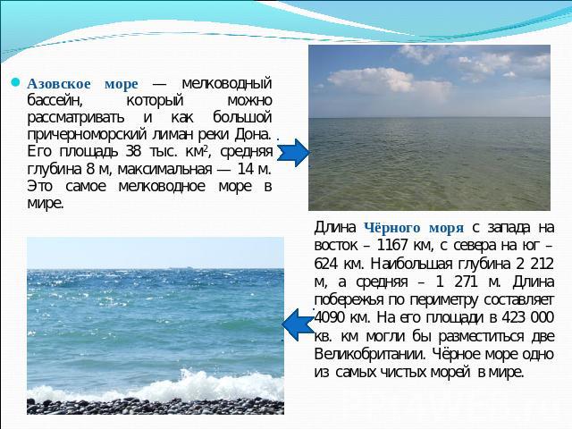 Азовское море — мелководный бассейн, который можно рассматривать и как большой причерноморский лиман реки Дона. Его площадь 38 тыс. км2, средняя глубина 8 м, максимальная — 14 м. Это самое мелководное море в мире. Длина Чёрного моря с запада на вост…