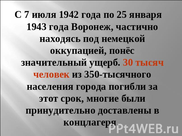С 7 июля 1942 года по 25 января 1943 года Воронеж, частично находясь под немецкой оккупацией, понёс значительный ущерб. 30 тысяч человек из 350-тысячного населения города погибли за этот срок, многие были принудительно доставлены в концлагеря.