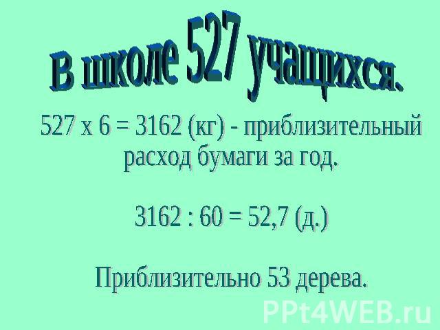 В школе 527 учащихся.527 x 6 = 3162 (кг) - приблизительныйрасход бумаги за год.3162 : 60 = 52,7 (д.)Приблизительно 53 дерева.