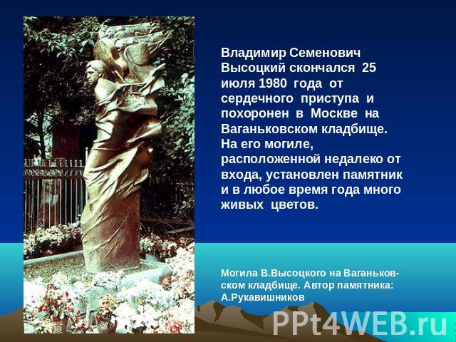Владимир Семенович Высоцкий скончался 25 июля 1980 года от сердечного приступа и похоронен в Москве на Ваганьковском кладбище. На его могиле, расположенной недалеко от входа, установлен памятник и в любое время года много живых цветов.Могила В.Высоц…