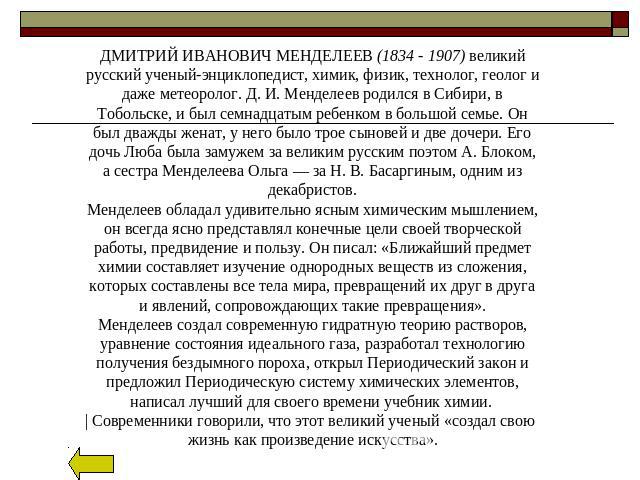 ДМИТРИЙ ИВАНОВИЧ МЕНДЕЛЕЕВ (1834 - 1907) великий русский ученый-энциклопедист, химик, физик, технолог, геолог и даже метеоролог. Д. И. Менделеев родился в Сибири, в Тобольске, и был семнадцатым ребенком в большой семье. Он был дважды женат, у него б…