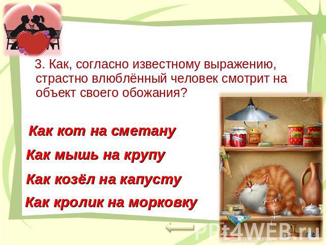 3. Как, согласно известному выражению, страстно влюблённый человек смотрит на объект своего обожания?Как кот на сметану Как мышь на крупуКак козёл на капусту  Как кролик на морковку