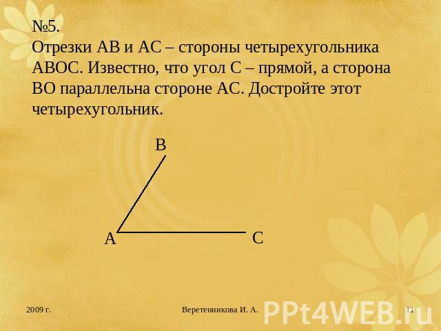 №5.Отрезки АВ и АС – стороны четырехугольника АВОС. Известно, что угол С – прямой, а сторона ВО параллельна стороне АС. Достройте этот четырехугольник.