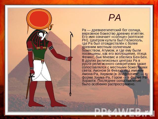 РА Ра — древнеегипетский бог солнца, верховное божество древних египтян. Его имя означает «солнце» (коптское PH). Центром культа был Гелиополь, где Ра был отождествлён с более древним местным солнечным божеством, Атумом, и где ему были посвящены, ка…