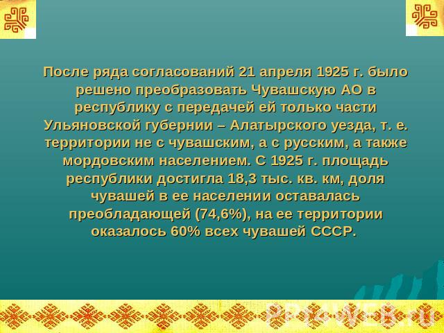 После ряда согласований 21 апреля 1925 г. было решено преобразовать Чувашскую АО в республику с передачей ей только части Ульяновской губернии – Алатырского уезда, т. е. территории не с чувашским, а с русским, а также мордовским населением. С 1925 г…