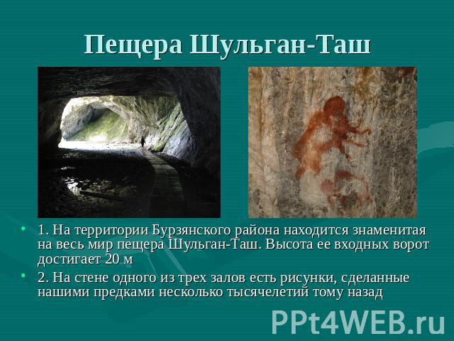 Пещера Шульган-Таш 1. На территории Бурзянского района находится знаменитая на весь мир пещера Шульган-Таш. Высота ее входных ворот достигает 20 м2. На стене одного из трех залов есть рисунки, сделанные нашими предками несколько тысячелетий тому назад