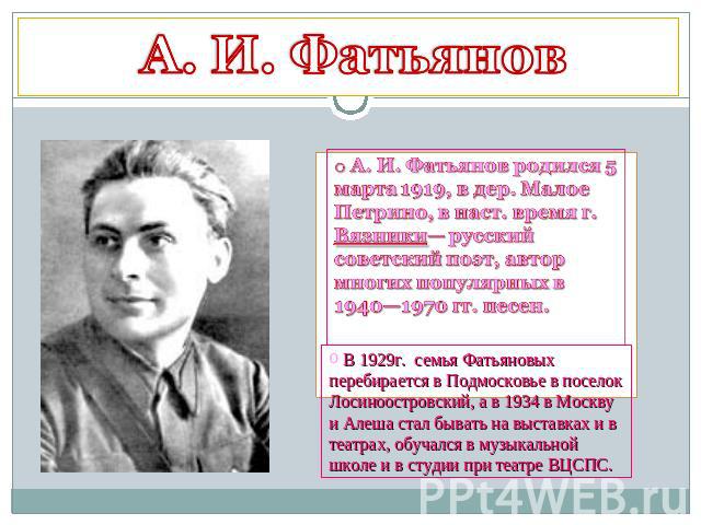 А. И. Фатьянов А. И. Фатьянов родился 5 марта 1919, в дер. Малое Петрино, в наст. время г. Вязники— русский советский поэт, автор многих популярных в 1940—1970 гг. песен. В 1929г. семья Фатьяновых перебирается в Подмосковье в поселок Лосиноостровски…