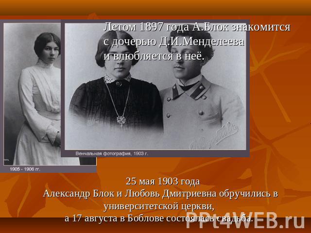 Летом 1897 года А.Блок знакомится с дочерью Д.И.Менделеева и влюбляется в неё. 25 мая 1903 года Александр Блок и Любовь Дмитриевна обручились в университетской церкви, а 17 августа в Боблове состоялась свадьба.