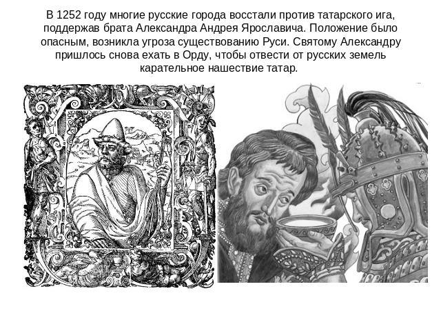 В 1252 году многие русские города восстали против татарского ига, поддержав брата Александра Андрея Ярославича. Положение было опасным, возникла угроза существованию Руси. Святому Александру пришлось снова ехать в Орду, чтобы отвести от русских земе…