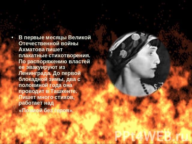 В первые месяцы Великой Отечественной войны Ахматова пишет плакатные стихотворения. По распоряжению властей ее эвакуируют из Ленинграда. До первой блокадной зимы, два с половиной года она проводит в Ташкенте. Пишет много стихов, работает над «Поэмой…