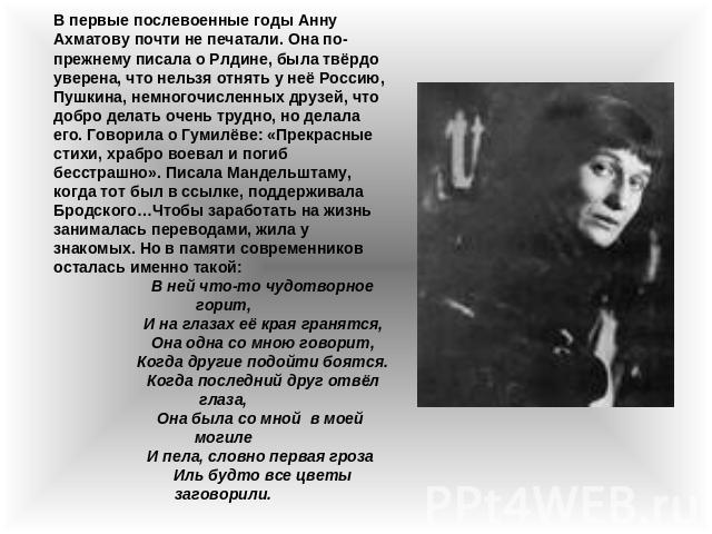 В первые послевоенные годы Анну Ахматову почти не печатали. Она по-прежнему писала о Рлдине, была твёрдо уверена, что нельзя отнять у неё Россию, Пушкина, немногочисленных друзей, что добро делать очень трудно, но делала его. Говорила о Гумилёве: «П…