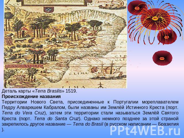 Деталь карты «Terra Brasilis» 1519.                                                     Происхождение названияТерритории Нового Света, присоединенные к Португалии мореплавателем Педру Алварешем Кабралом, были названы им Землёй Истинного Креста (порт…