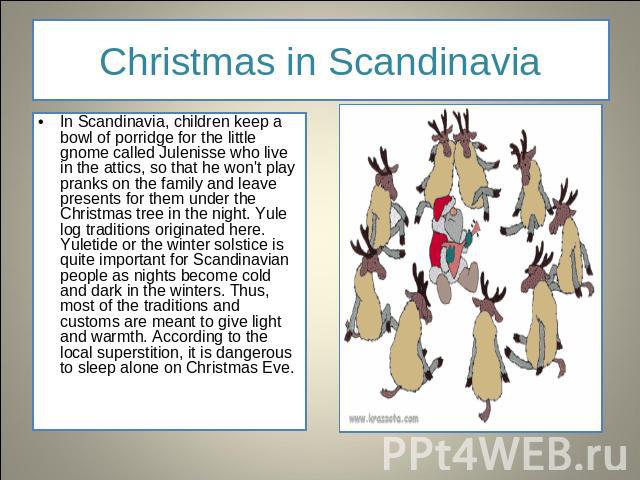 Christmas in Scandinavia In Scandinavia, children keep a bowl of porridge for the little gnome called Julenisse who live in the attics, so that he won't play pranks on the family and leave presents for them under the Christmas tree in the night. Yul…