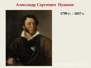 Александр Сергеевич Пушкин1799 г. – 1837 г.