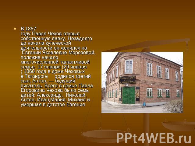 В 1857 году Павел Чехов открыл собственную лавку. Незадолго до начала купеческой деятельности он женился на  Евгении Яковлевне Морозовой, положив начало многочисленной талантливой семье. 17 января (29 января) 1860 года в доме Чеховых в Таганроге  ро…