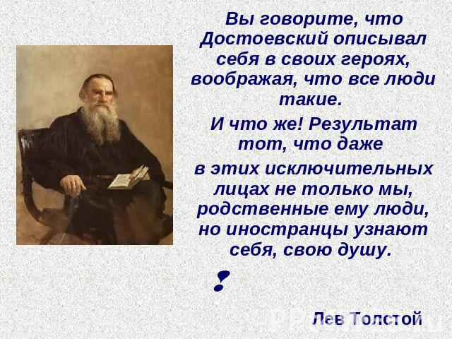 Вы говорите, что Достоевский описывал себя в своих героях, воображая, что все люди такие. И что же! Результат тот, что даже в этих исключительных лицах не только мы, родственные ему люди, но иностранцы узнают себя, свою душу.