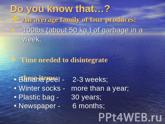 Do you know that…? An average family of four produces:100lbs.(about 50 kg.) of garbage in a week. Time needed to disintegrate these items: Banana peel - 2-3 weeks; Winter socks - more than a year; Plastic bag - 30 years; Newspaper - 6 months;
