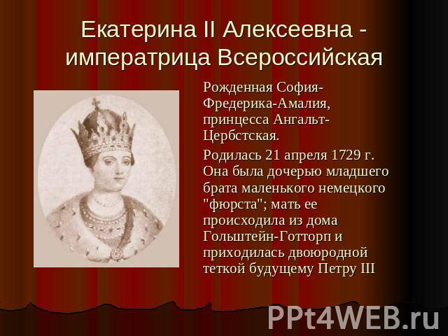 Екатерина II Алексеевна - императрица Всероссийская Рожденная София-Фредерика-Амалия, принцесса Ангальт-Цербстская. Родилась 21 апреля 1729 г. Она была дочерью младшего брата маленького немецкого 