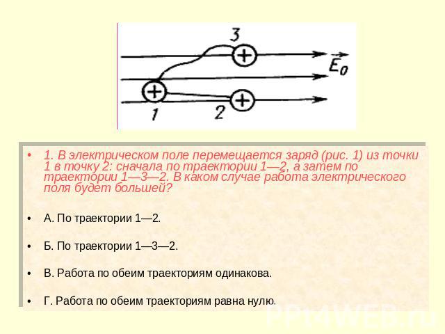 1. В электрическом поле перемещается заряд (рис. 1) из точки 1 в точку 2: сначала по траектории 1—2, а затем по траектории 1—3—2. В каком случае работа электрического поля будет большей? А. По траектории 1—2. Б. По траектории 1—3—2. В. Работа по обе…