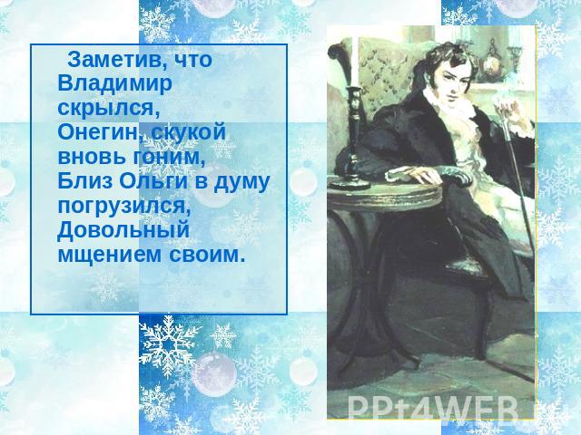 Заметив, что Владимир скрылся,Онегин, скукой вновь гоним,Близ Ольги в думу погрузился,Довольный мщением своим.