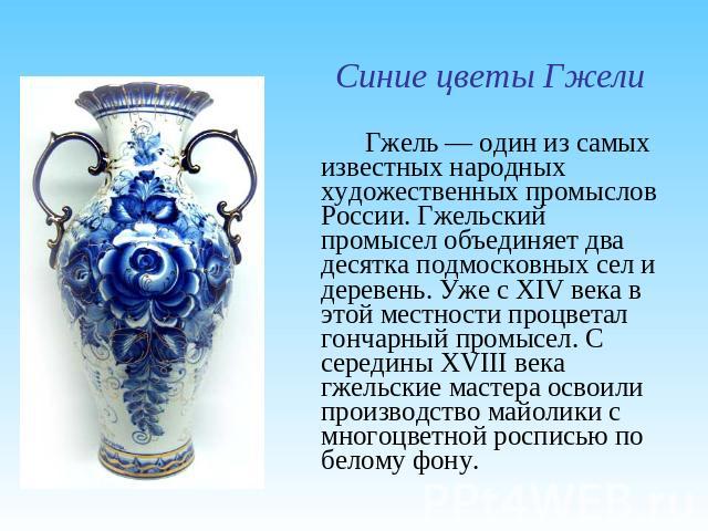 Синие цветы ГжелиГжель — один из самых известных народных художественных промыслов России. Гжельский промысел объединяет два десятка подмосковных сел и деревень. Уже с XIV века в этой местности процветал гончарный промысел. С середины XVIII века гже…