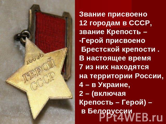 Звание присвоено 12 городам в СССР, звание Крепость – -Герой присвоено Брестской крепости . В настоящее время 7 из них находятся на территории России, 4 – в Украине, 2 – (включая Крепость – Герой) – в Белоруссии