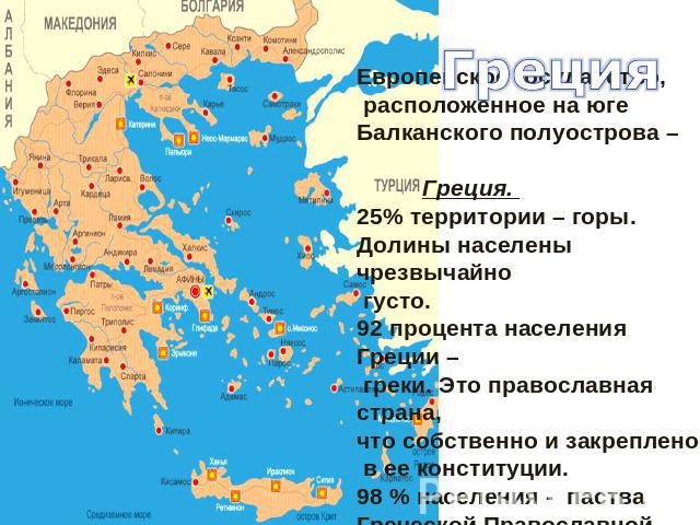 ГрецияЕвропейское государство, расположенное на юге Балканского полуострова – Греция. 25% территории – горы. Долины населены чрезвычайно густо. 92 процента населения Греции – греки. Это православная страна, что собственно и закреплено в ее конституц…