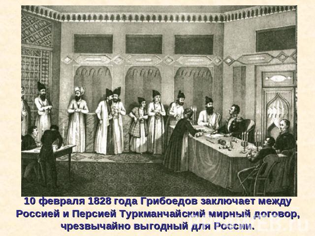 10 февраля 1828 года Грибоедов заключает между Россией и Персией Туркманчайский мирный договор, чрезвычайно выгодный для России.