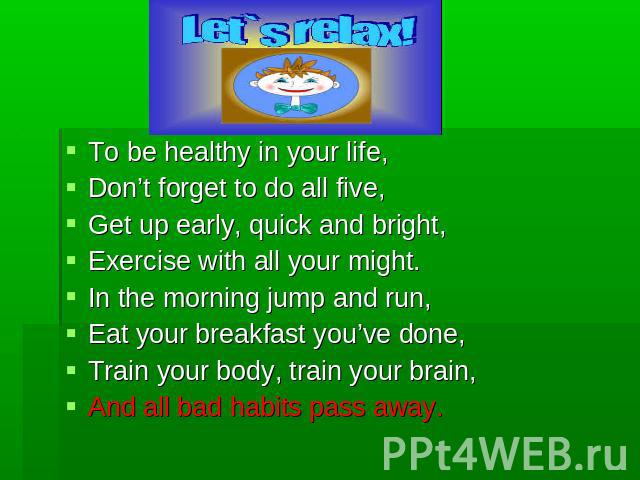 To be healthy in your life,Don’t forget to do all five,Get up early, quick and bright,Exercise with all your might.In the morning jump and run,Eat your breakfast you’ve done,Train your body, train your brain,And all bad habits pass away.