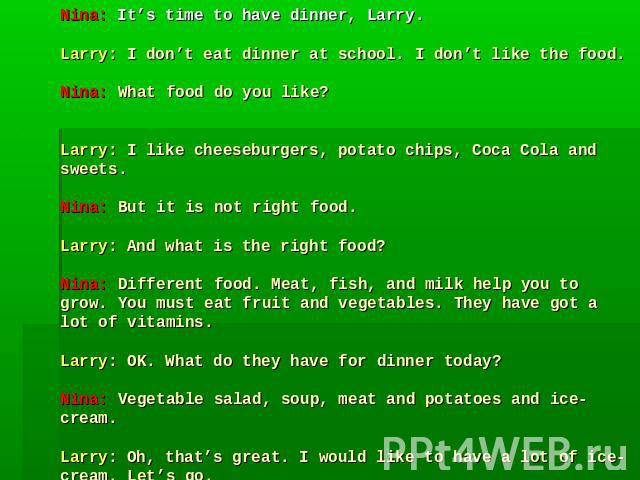 Nina: It’s time to have dinner, Larry.Larry: I don’t eat dinner at school. I don’t like the food.Nina: What food do you like? Larry: I like cheeseburgers, potato chips, Coca Cola and sweets.Nina: But it is not right food.Larry: And what is the right…